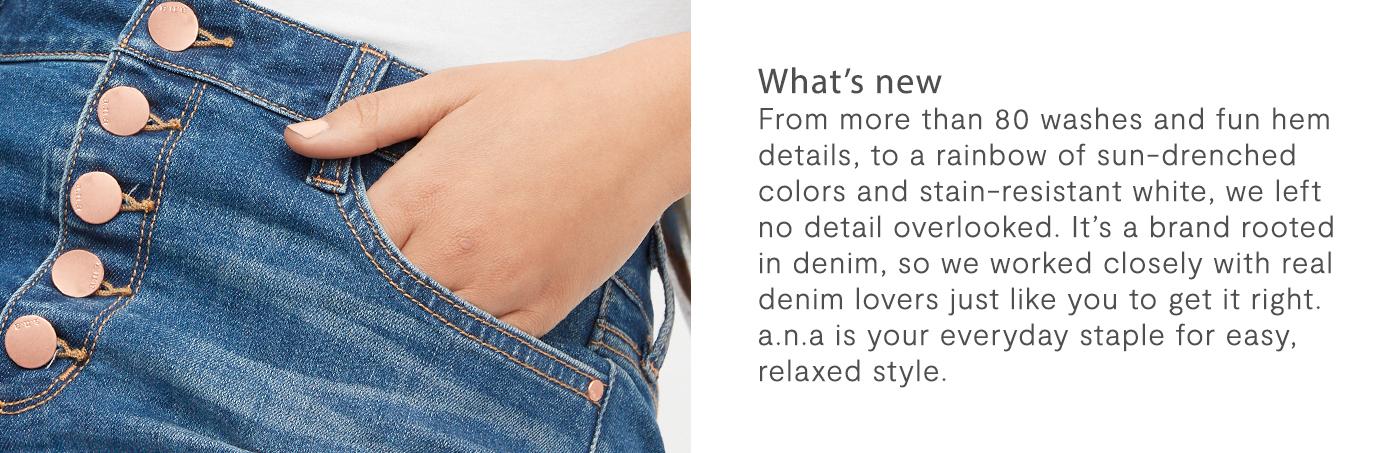 Whats New? From more than 80 washes and fun hem details, to a rainbow of sun-drenched colors and stain-resistant white, we left no detail overlooked. It’s a brand rooted in denim, so we worked closely with real denim lovers just like you to get it right. a.n.a is your everyday staple for easy, relaxed style.