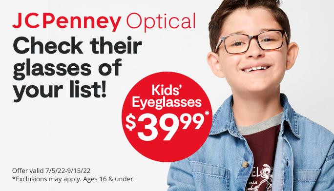 JCPenney Optical Check their glasses of your list! kids eyeglasses $39.99 Offer valid 7/5/22-9/15/22 *Exclusions may apply. Ages 16 & under.