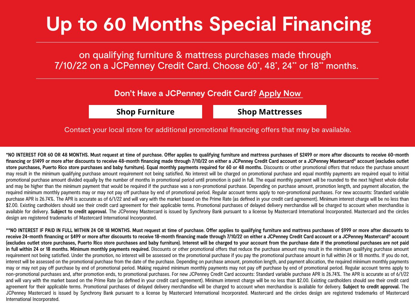 Up to 60 months special financing on qualifying furniture & mattress purchases by 7/10/22 a JCPenney credit card. choose 60, 48, 24, or 18 months learn more