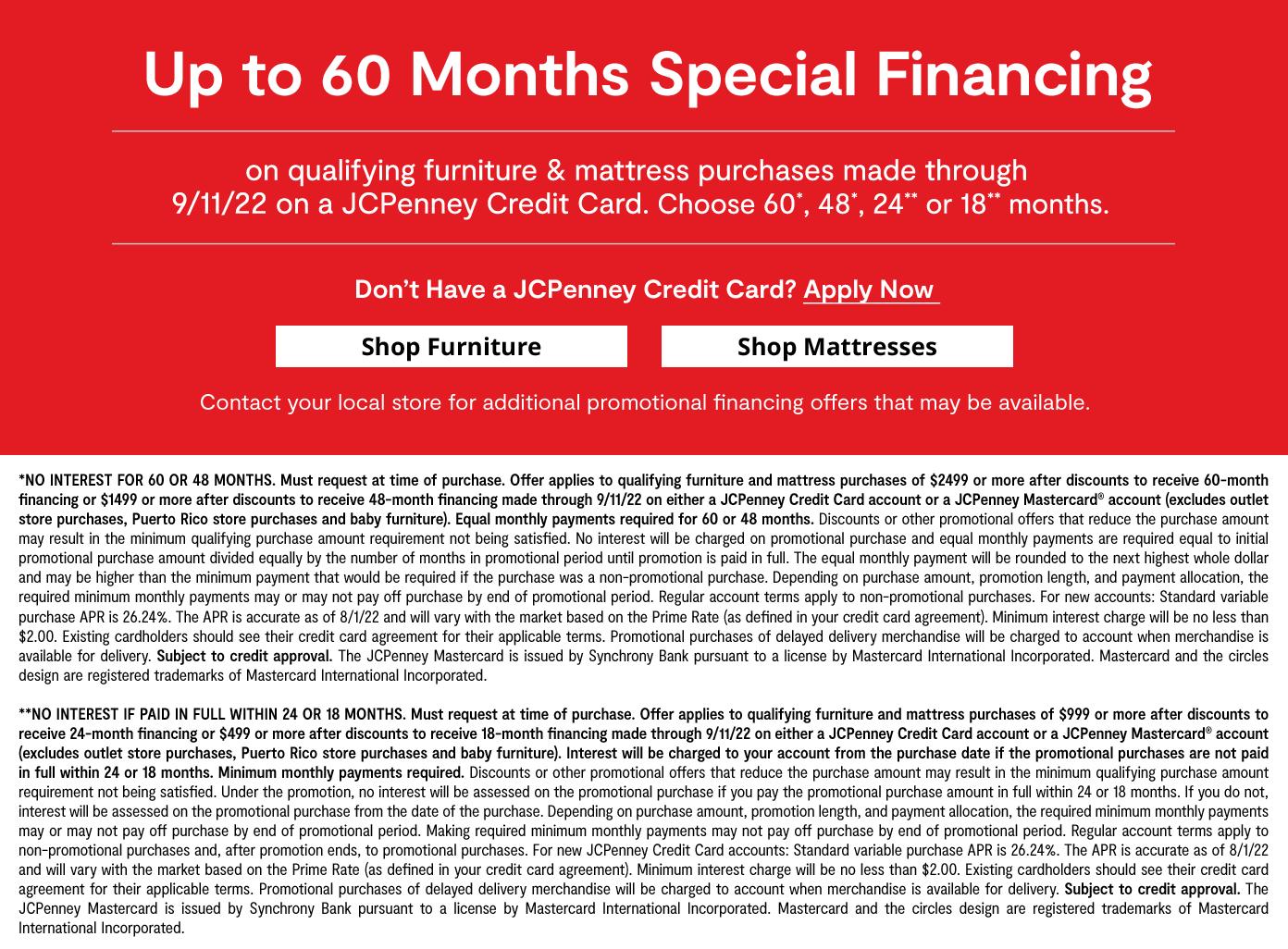 Up to 60 months special financing on qualifying furniture & mattress purchases by 9/11/22 on JCPenney Credit Card. Choose 60, 48,24, or 18 months. learn more